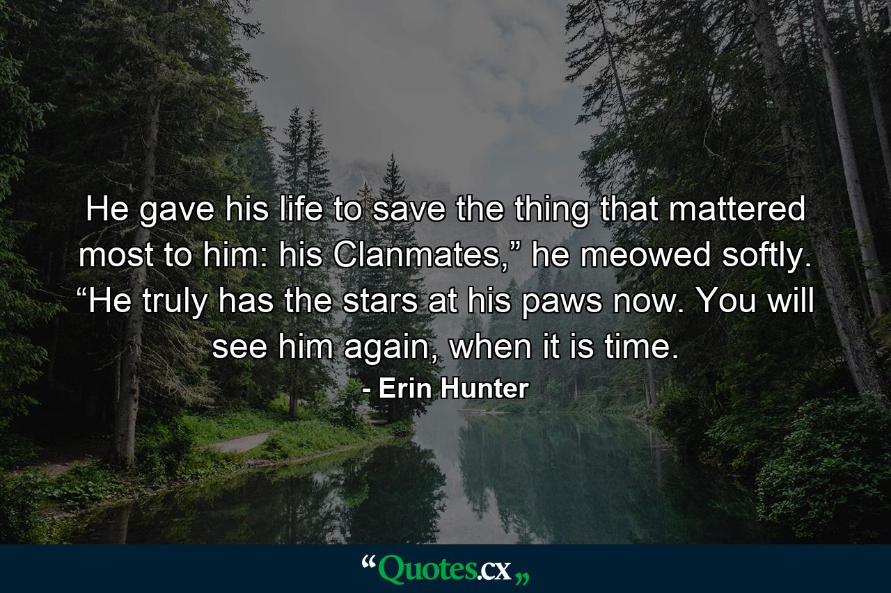 He gave his life to save the thing that mattered most to him: his Clanmates,” he meowed softly. “He truly has the stars at his paws now. You will see him again, when it is time. - Quote by Erin Hunter