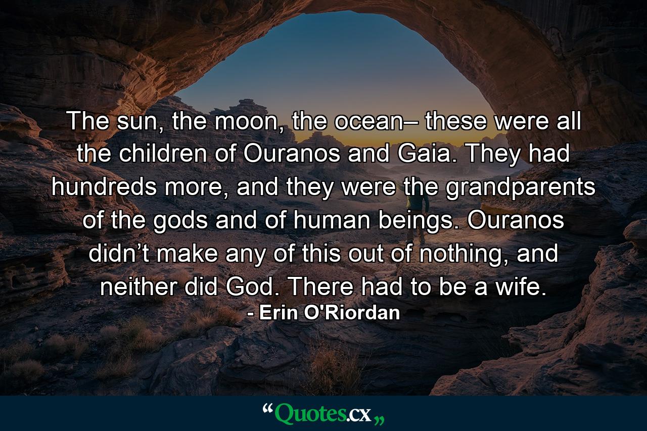 The sun, the moon, the ocean– these were all the children of Ouranos and Gaia. They had hundreds more, and they were the grandparents of the gods and of human beings. Ouranos didn’t make any of this out of nothing, and neither did God. There had to be a wife. - Quote by Erin O'Riordan