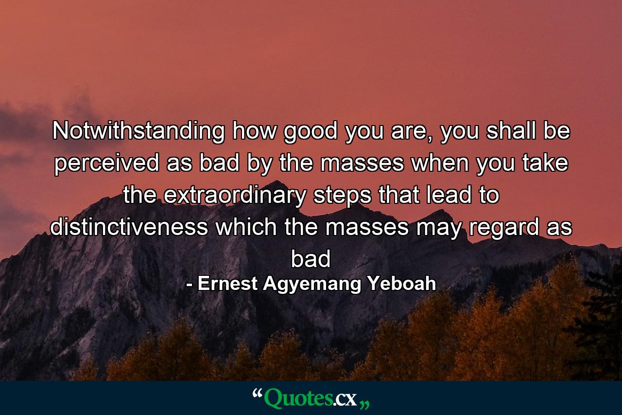 Notwithstanding how good you are, you shall be perceived as bad by the masses when you take the extraordinary steps that lead to distinctiveness which the masses may regard as bad - Quote by Ernest Agyemang Yeboah