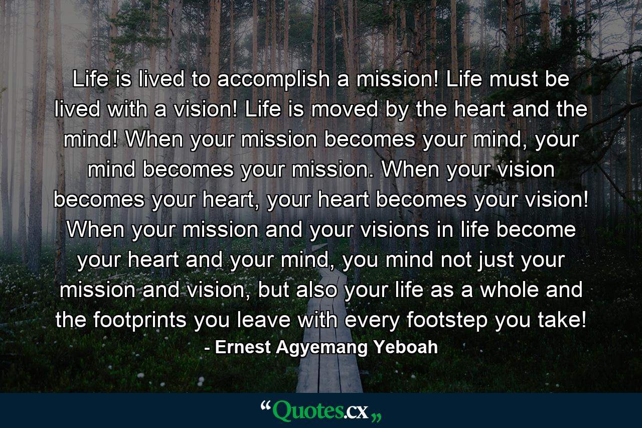 Life is lived to accomplish a mission! Life must be lived with a vision! Life is moved by the heart and the mind! When your mission becomes your mind, your mind becomes your mission. When your vision becomes your heart, your heart becomes your vision! When your mission and your visions in life become your heart and your mind, you mind not just your mission and vision, but also your life as a whole and the footprints you leave with every footstep you take! - Quote by Ernest Agyemang Yeboah