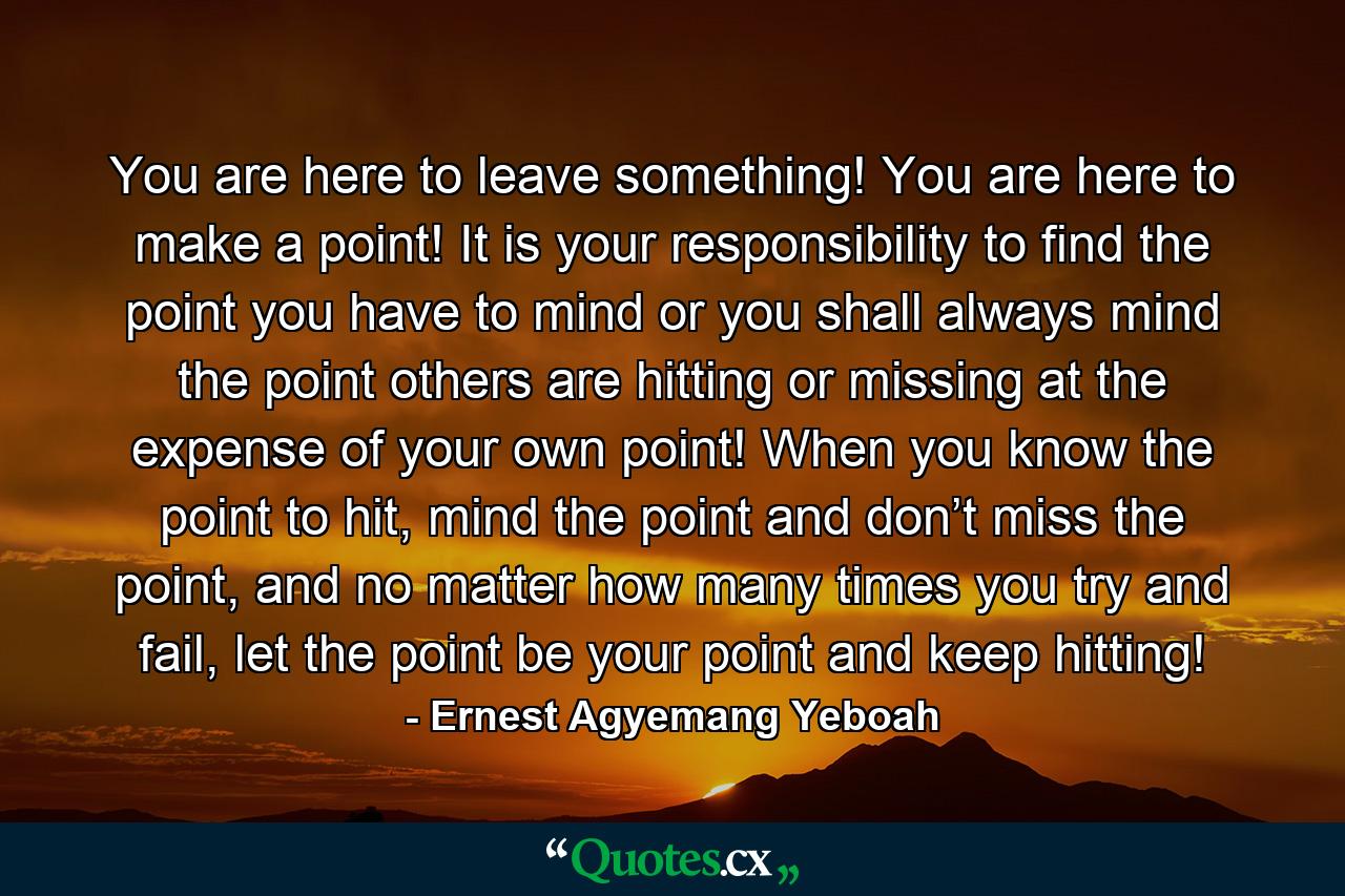 You are here to leave something! You are here to make a point! It is your responsibility to find the point you have to mind or you shall always mind the point others are hitting or missing at the expense of your own point! When you know the point to hit, mind the point and don’t miss the point, and no matter how many times you try and fail, let the point be your point and keep hitting! - Quote by Ernest Agyemang Yeboah