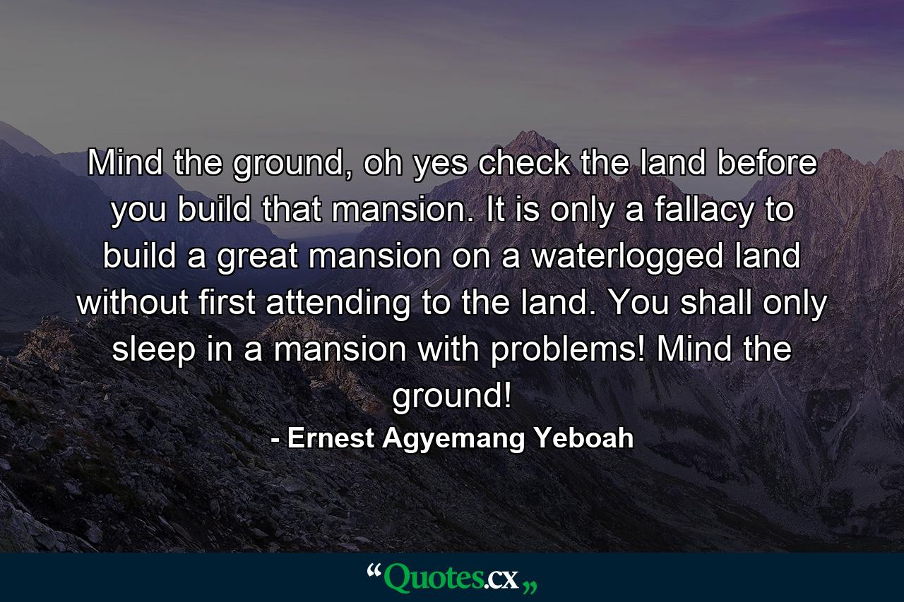 Mind the ground, oh yes check the land before you build that mansion. It is only a fallacy to build a great mansion on a waterlogged land without first attending to the land. You shall only sleep in a mansion with problems! Mind the ground! - Quote by Ernest Agyemang Yeboah