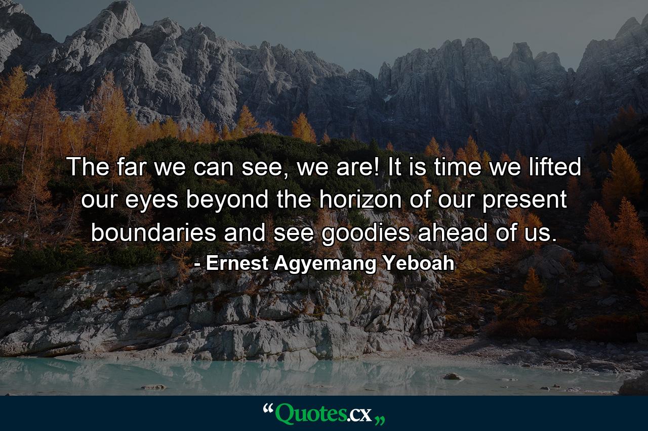 The far we can see, we are! It is time we lifted our eyes beyond the horizon of our present boundaries and see goodies ahead of us. - Quote by Ernest Agyemang Yeboah