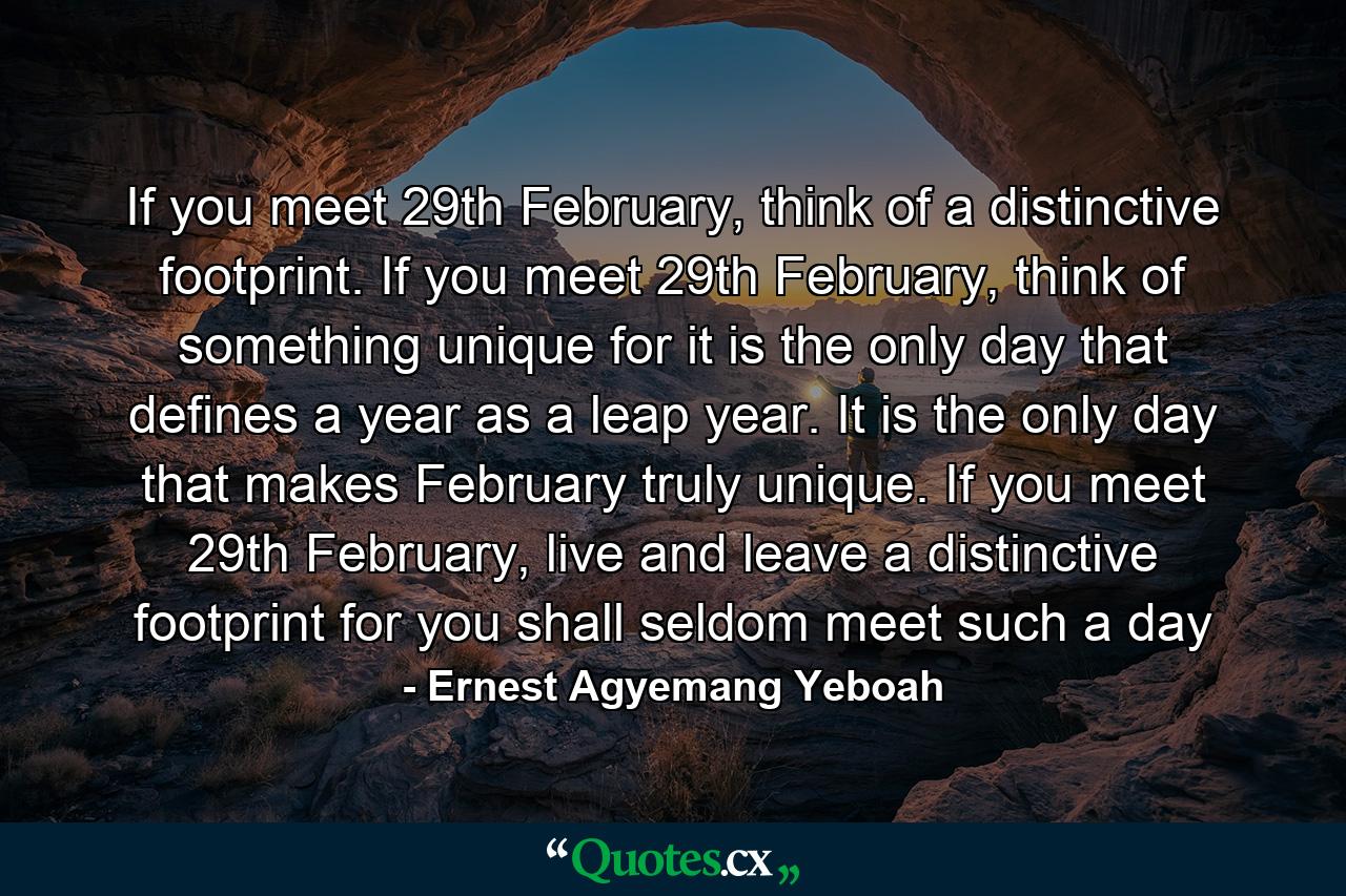 If you meet 29th February, think of a distinctive footprint. If you meet 29th February, think of something unique for it is the only day that defines a year as a leap year. It is the only day that makes February truly unique. If you meet 29th February, live and leave a distinctive footprint for you shall seldom meet such a day - Quote by Ernest Agyemang Yeboah