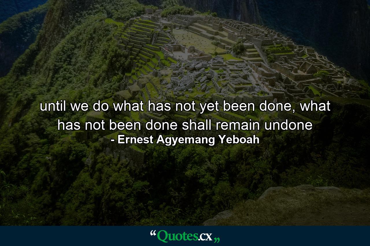 until we do what has not yet been done, what has not been done shall remain undone - Quote by Ernest Agyemang Yeboah