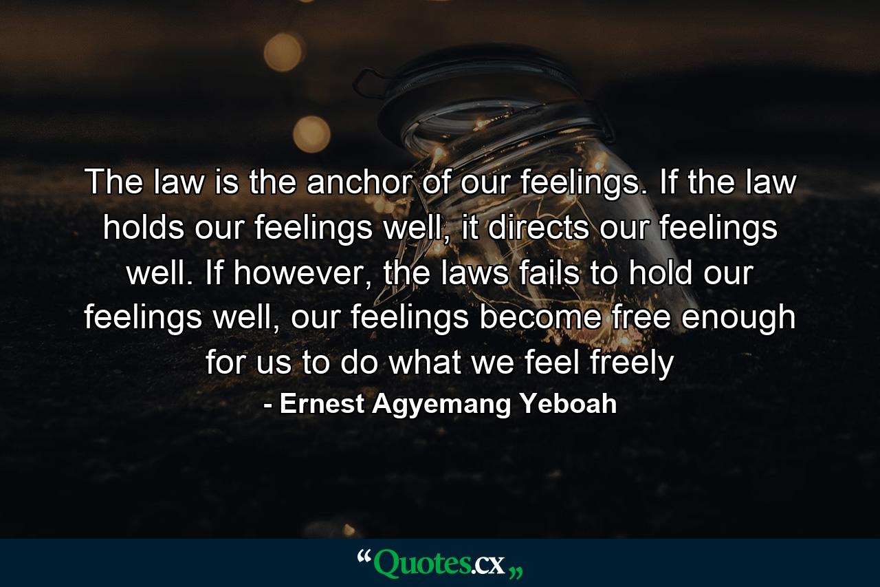 The law is the anchor of our feelings. If the law holds our feelings well, it directs our feelings well. If however, the laws fails to hold our feelings well, our feelings become free enough for us to do what we feel freely - Quote by Ernest Agyemang Yeboah