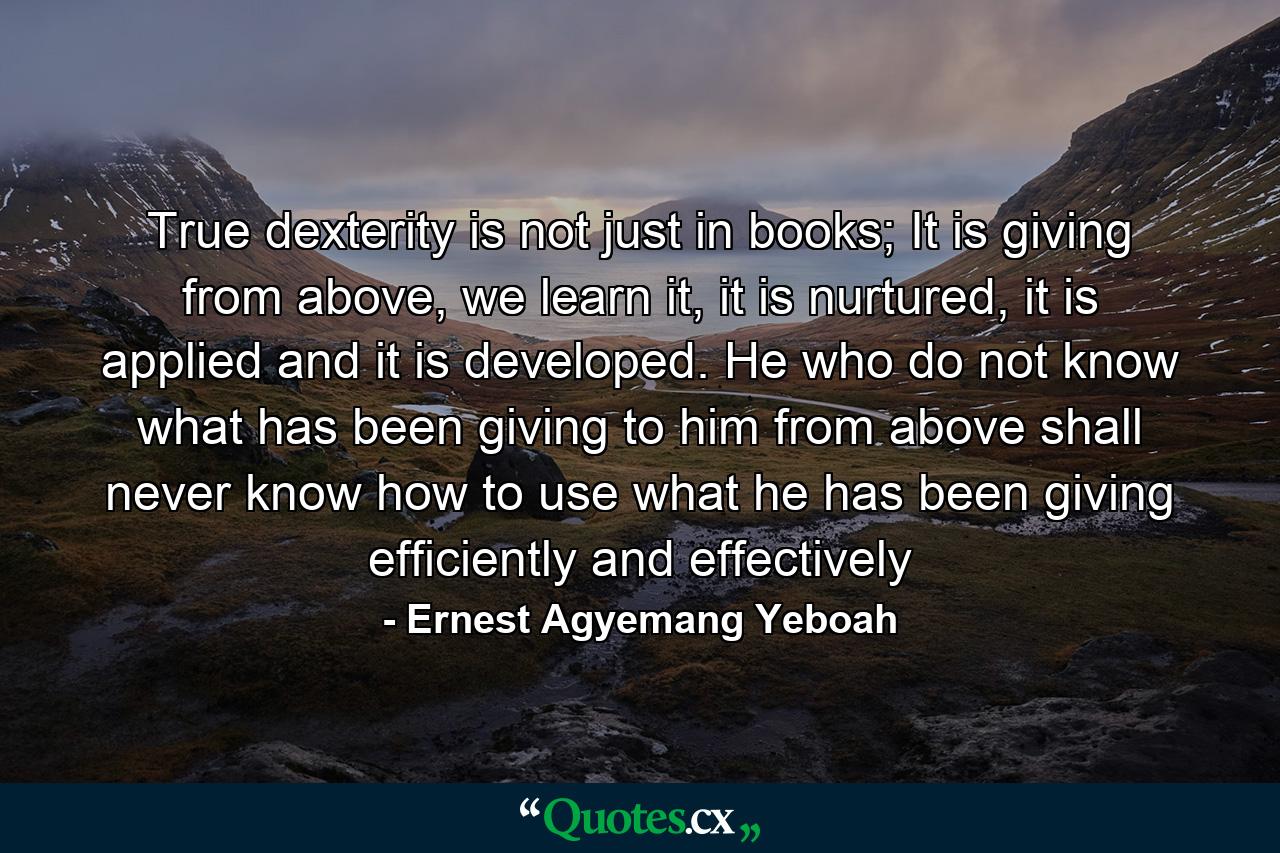 True dexterity is not just in books; It is giving from above, we learn it, it is nurtured, it is applied and it is developed. He who do not know what has been giving to him from above shall never know how to use what he has been giving efficiently and effectively - Quote by Ernest Agyemang Yeboah