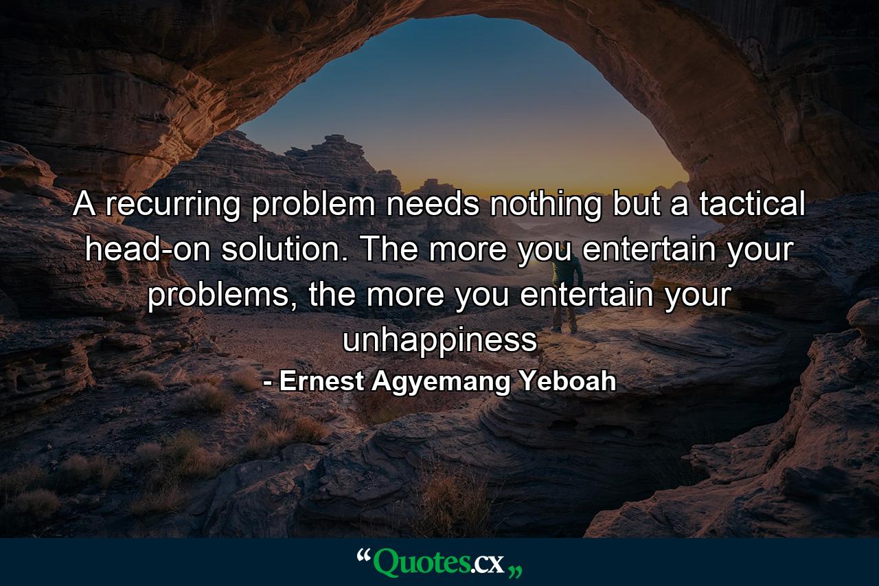 A recurring problem needs nothing but a tactical head-on solution. The more you entertain your problems, the more you entertain your unhappiness - Quote by Ernest Agyemang Yeboah