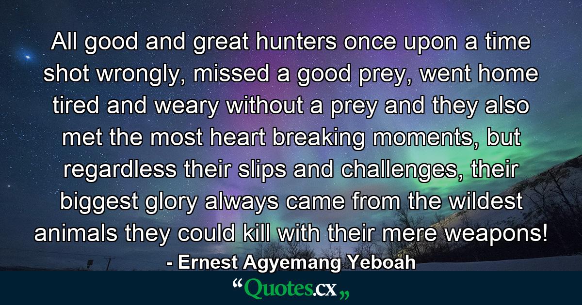 All good and great hunters once upon a time shot wrongly, missed a good prey, went home tired and weary without a prey and they also met the most heart breaking moments, but regardless their slips and challenges, their biggest glory always came from the wildest animals they could kill with their mere weapons! - Quote by Ernest Agyemang Yeboah