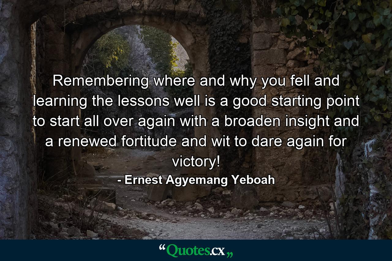 Remembering where and why you fell and learning the lessons well is a good starting point to start all over again with a broaden insight and a renewed fortitude and wit to dare again for victory! - Quote by Ernest Agyemang Yeboah