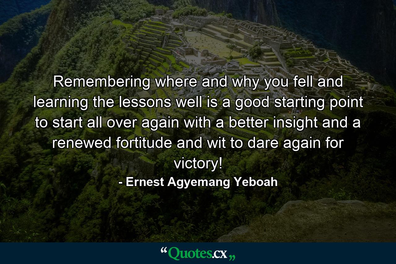 Remembering where and why you fell and learning the lessons well is a good starting point to start all over again with a better insight and a renewed fortitude and wit to dare again for victory! - Quote by Ernest Agyemang Yeboah