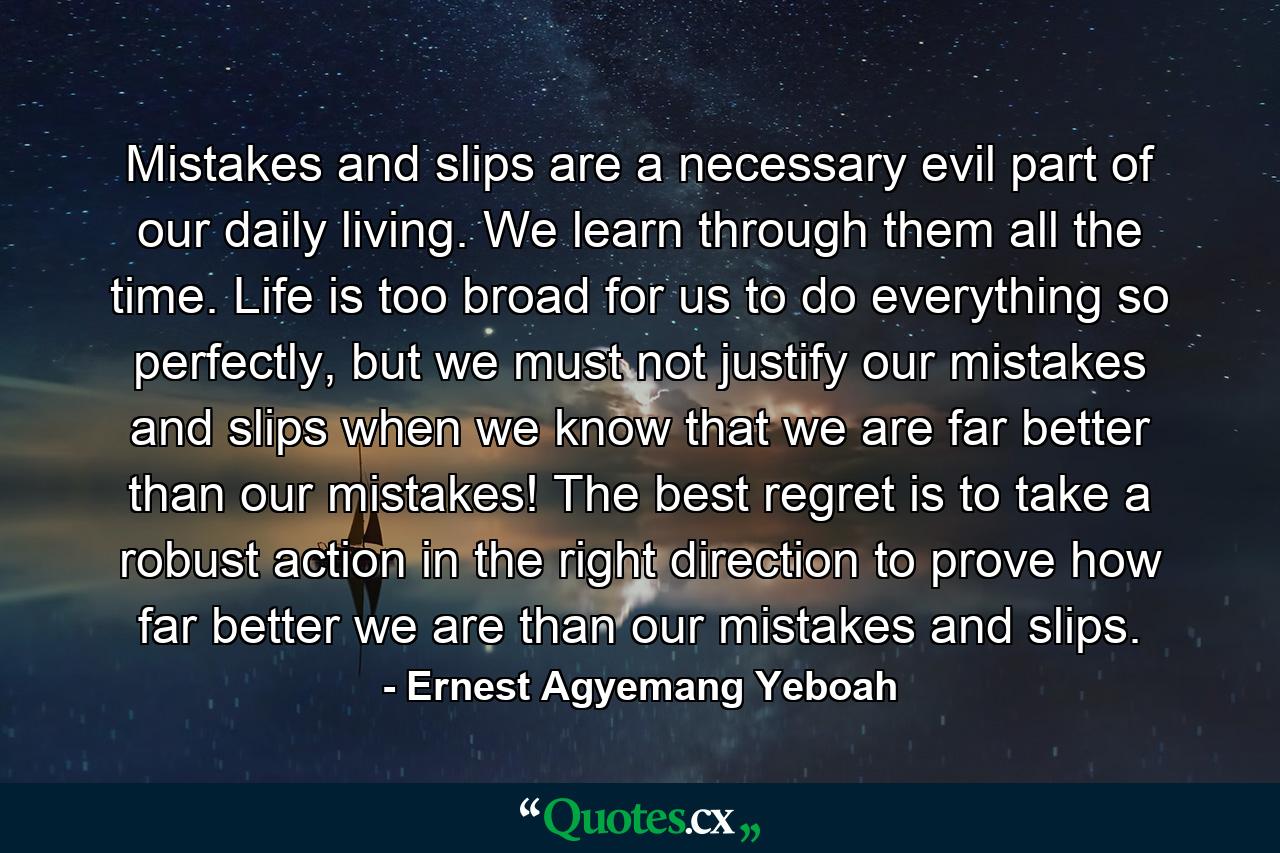 Mistakes and slips are a necessary evil part of our daily living. We learn through them all the time. Life is too broad for us to do everything so perfectly, but we must not justify our mistakes and slips when we know that we are far better than our mistakes! The best regret is to take a robust action in the right direction to prove how far better we are than our mistakes and slips. - Quote by Ernest Agyemang Yeboah