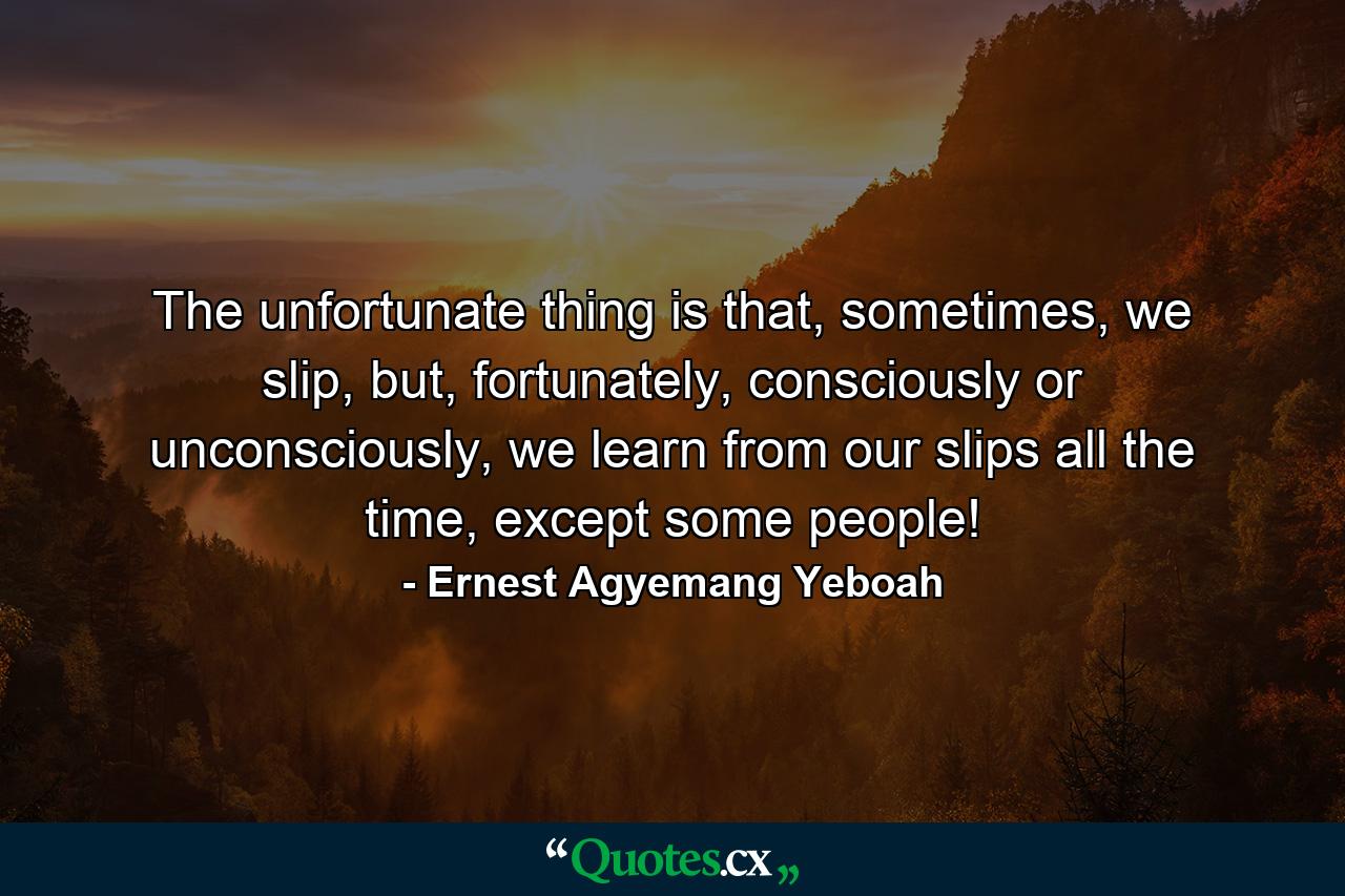 The unfortunate thing is that, sometimes, we slip, but, fortunately, consciously or unconsciously, we learn from our slips all the time, except some people! - Quote by Ernest Agyemang Yeboah