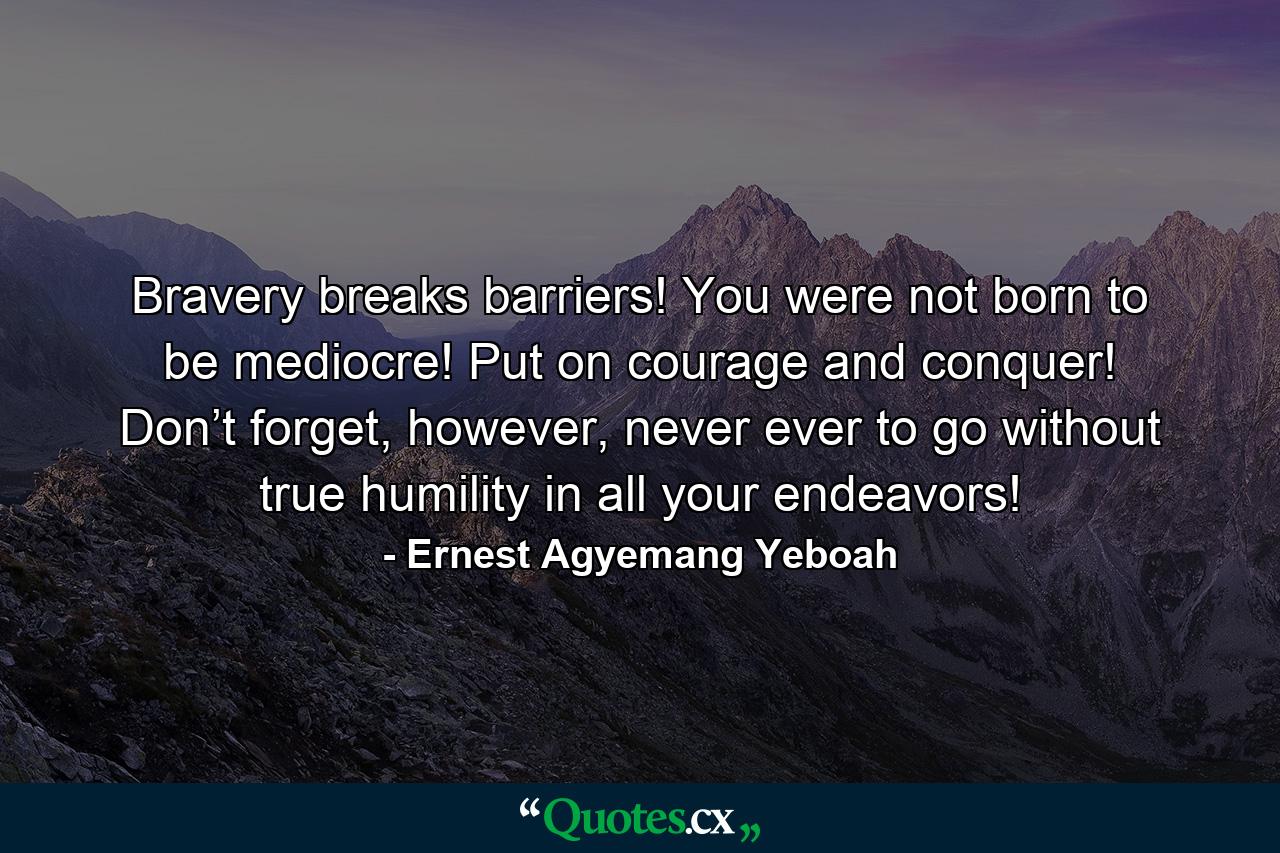 Bravery breaks barriers! You were not born to be mediocre! Put on courage and conquer! Don’t forget, however, never ever to go without true humility in all your endeavors! - Quote by Ernest Agyemang Yeboah