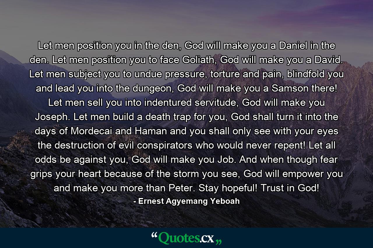 Let men position you in the den, God will make you a Daniel in the den. Let men position you to face Goliath, God will make you a David. Let men subject you to undue pressure, torture and pain, blindfold you and lead you into the dungeon, God will make you a Samson there! Let men sell you into indentured servitude, God will make you Joseph. Let men build a death trap for you, God shall turn it into the days of Mordecai and Haman and you shall only see with your eyes the destruction of evil conspirators who would never repent! Let all odds be against you, God will make you Job. And when though fear grips your heart because of the storm you see, God will empower you and make you more than Peter. Stay hopeful! Trust in God! - Quote by Ernest Agyemang Yeboah