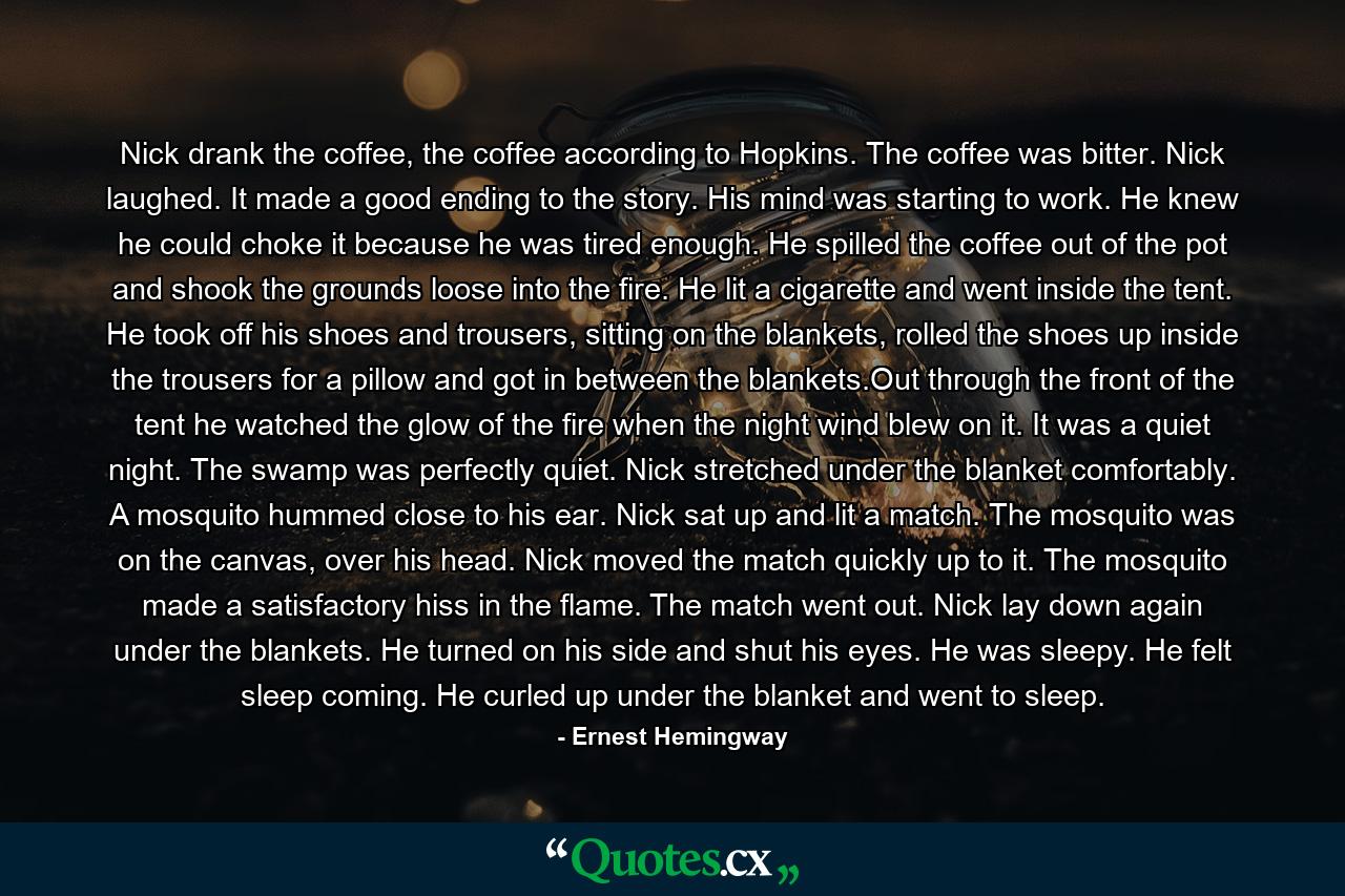 Nick drank the coffee, the coffee according to Hopkins. The coffee was bitter. Nick laughed. It made a good ending to the story. His mind was starting to work. He knew he could choke it because he was tired enough. He spilled the coffee out of the pot and shook the grounds loose into the fire. He lit a cigarette and went inside the tent. He took off his shoes and trousers, sitting on the blankets, rolled the shoes up inside the trousers for a pillow and got in between the blankets.Out through the front of the tent he watched the glow of the fire when the night wind blew on it. It was a quiet night. The swamp was perfectly quiet. Nick stretched under the blanket comfortably. A mosquito hummed close to his ear. Nick sat up and lit a match. The mosquito was on the canvas, over his head. Nick moved the match quickly up to it. The mosquito made a satisfactory hiss in the flame. The match went out. Nick lay down again under the blankets. He turned on his side and shut his eyes. He was sleepy. He felt sleep coming. He curled up under the blanket and went to sleep. - Quote by Ernest Hemingway