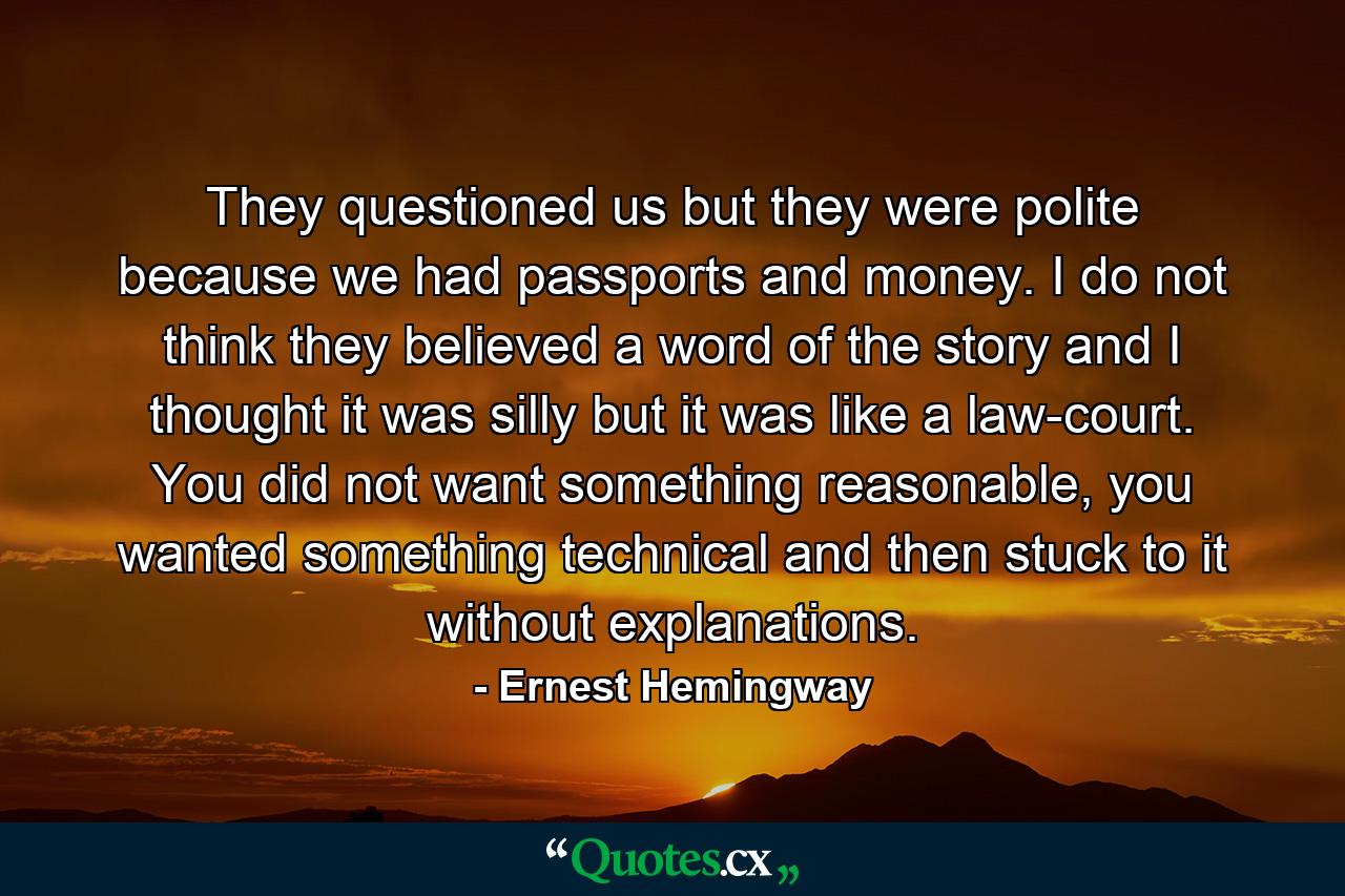 They questioned us but they were polite because we had passports and money. I do not think they believed a word of the story and I thought it was silly but it was like a law-court. You did not want something reasonable, you wanted something technical and then stuck to it without explanations. - Quote by Ernest Hemingway