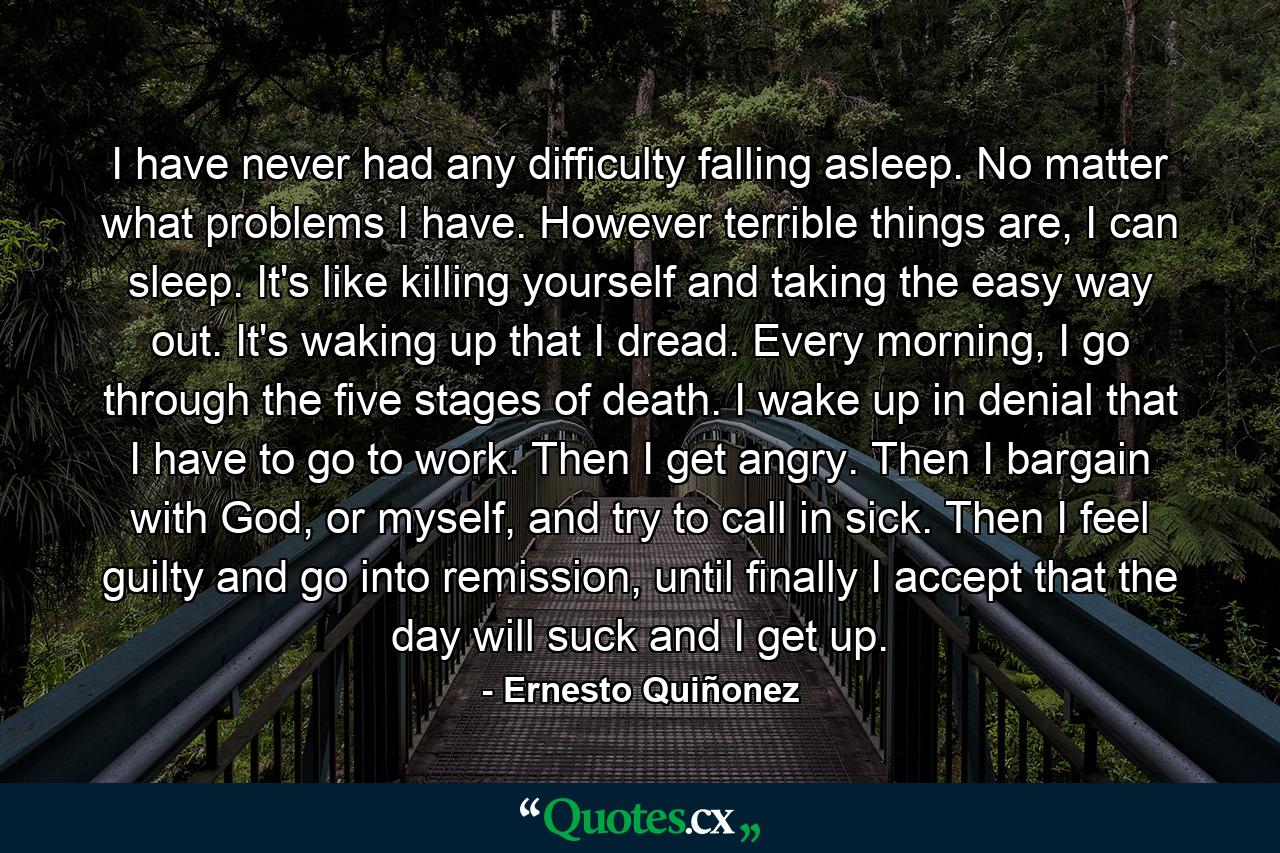 I have never had any difficulty falling asleep. No matter what problems I have. However terrible things are, I can sleep. It's like killing yourself and taking the easy way out. It's waking up that I dread. Every morning, I go through the five stages of death. I wake up in denial that I have to go to work. Then I get angry. Then I bargain with God, or myself, and try to call in sick. Then I feel guilty and go into remission, until finally I accept that the day will suck and I get up. - Quote by Ernesto Quiñonez