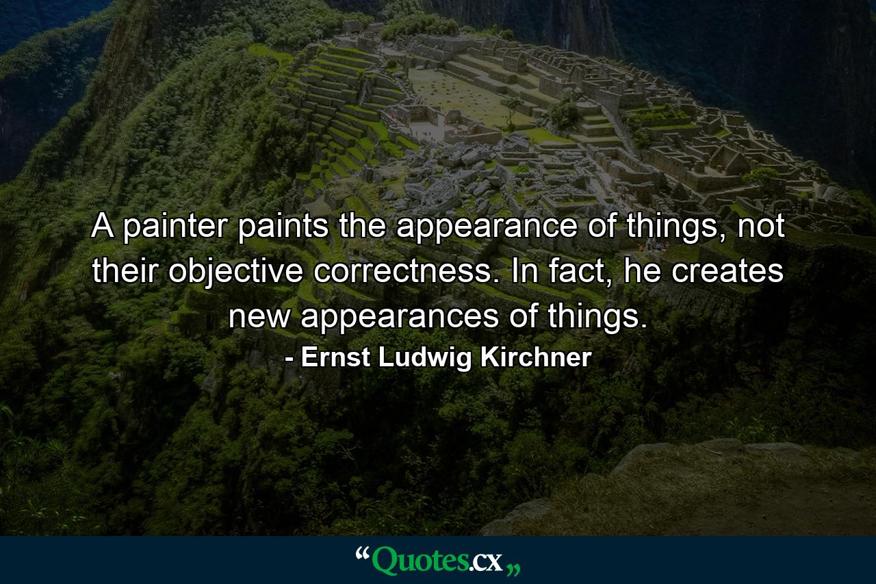 A painter paints the appearance of things, not their objective correctness. In fact, he creates new appearances of things. - Quote by Ernst Ludwig Kirchner