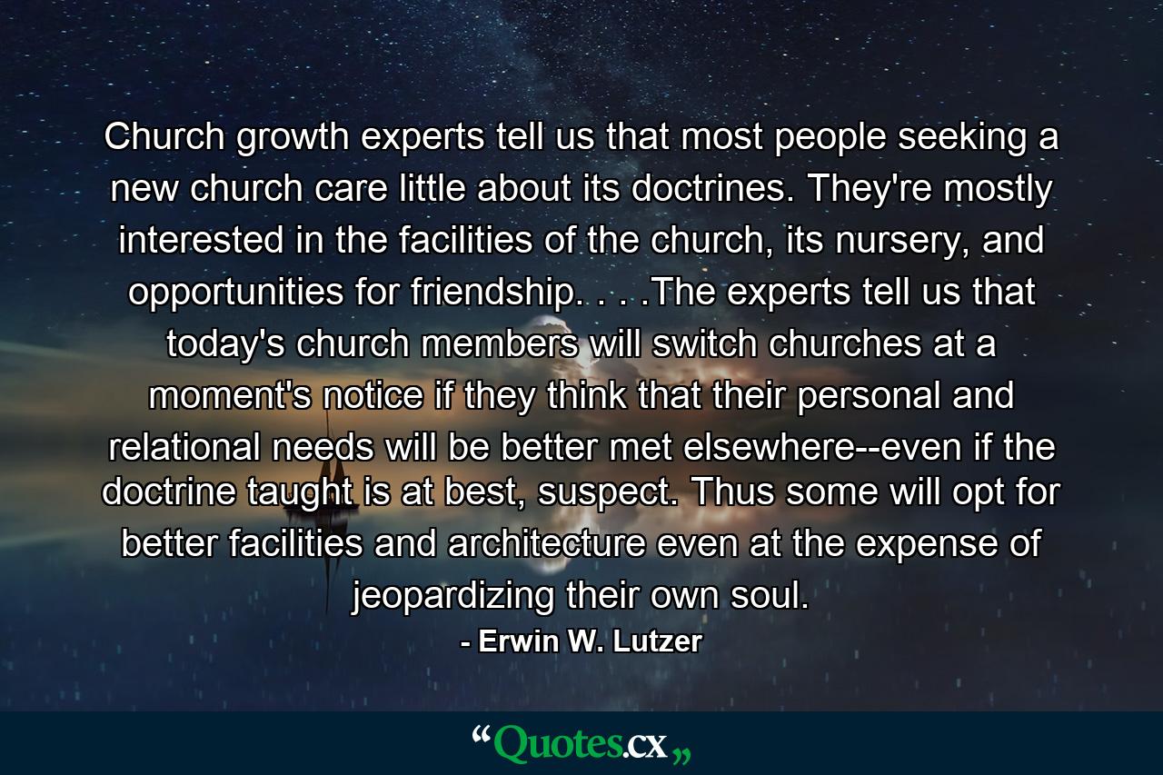 Church growth experts tell us that most people seeking a new church care little about its doctrines. They're mostly interested in the facilities of the church, its nursery, and opportunities for friendship. . . .The experts tell us that today's church members will switch churches at a moment's notice if they think that their personal and relational needs will be better met elsewhere--even if the doctrine taught is at best, suspect. Thus some will opt for better facilities and architecture even at the expense of jeopardizing their own soul. - Quote by Erwin W. Lutzer