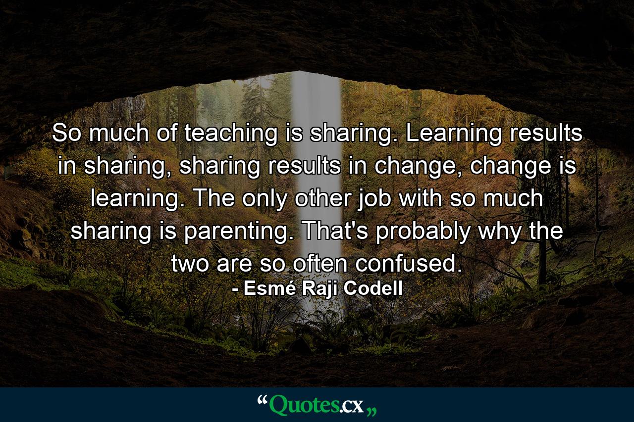 So much of teaching is sharing. Learning results in sharing, sharing results in change, change is learning. The only other job with so much sharing is parenting. That's probably why the two are so often confused. - Quote by Esmé Raji Codell