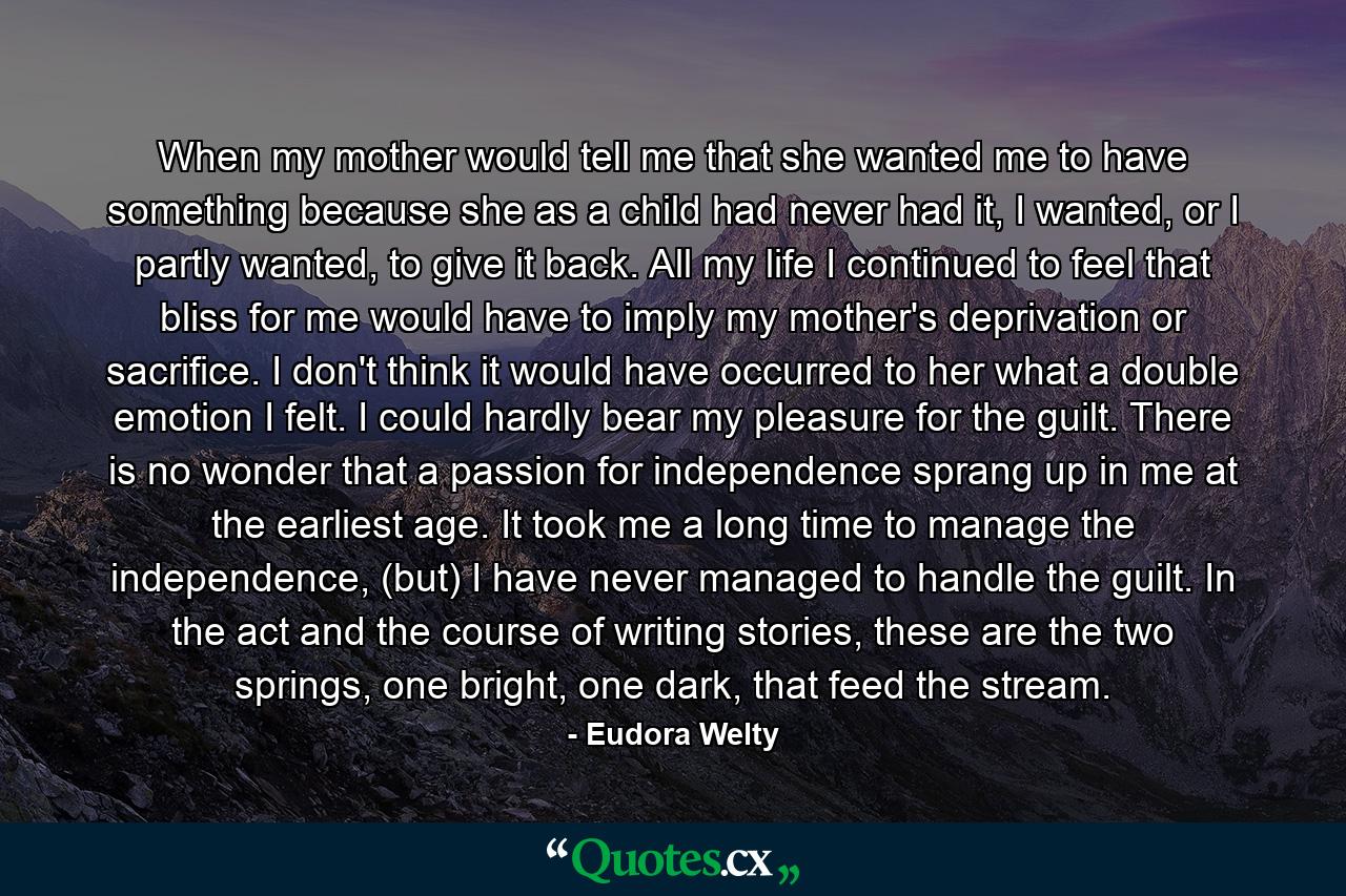 When my mother would tell me that she wanted me to have something because she as a child had never had it, I wanted, or I partly wanted, to give it back. All my life I continued to feel that bliss for me would have to imply my mother's deprivation or sacrifice. I don't think it would have occurred to her what a double emotion I felt. I could hardly bear my pleasure for the guilt. There is no wonder that a passion for independence sprang up in me at the earliest age. It took me a long time to manage the independence, (but) I have never managed to handle the guilt. In the act and the course of writing stories, these are the two springs, one bright, one dark, that feed the stream. - Quote by Eudora Welty