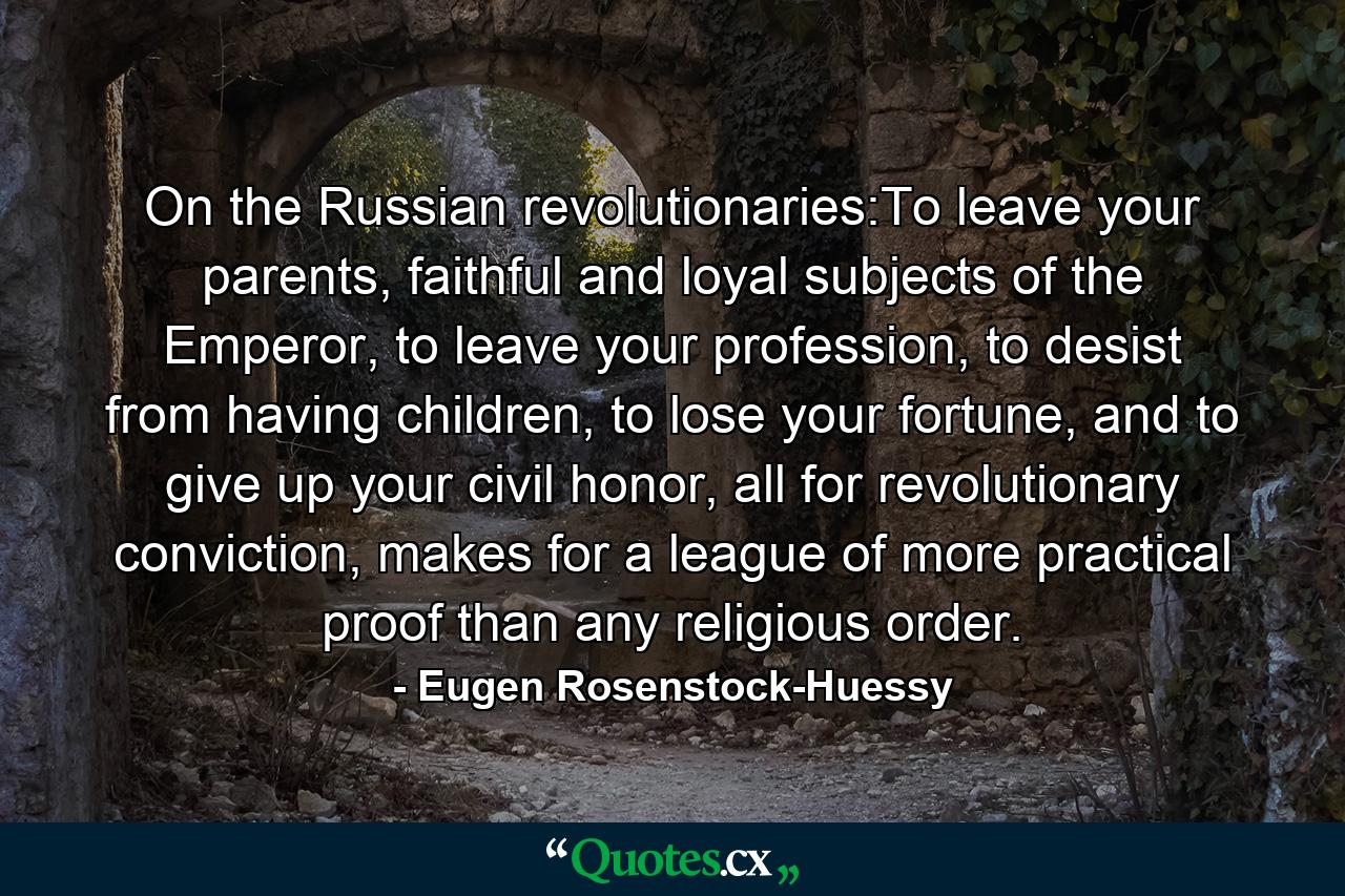 On the Russian revolutionaries:To leave your parents, faithful and loyal subjects of the Emperor, to leave your profession, to desist from having children, to lose your fortune, and to give up your civil honor, all for revolutionary conviction, makes for a league of more practical proof than any religious order. - Quote by Eugen Rosenstock-Huessy