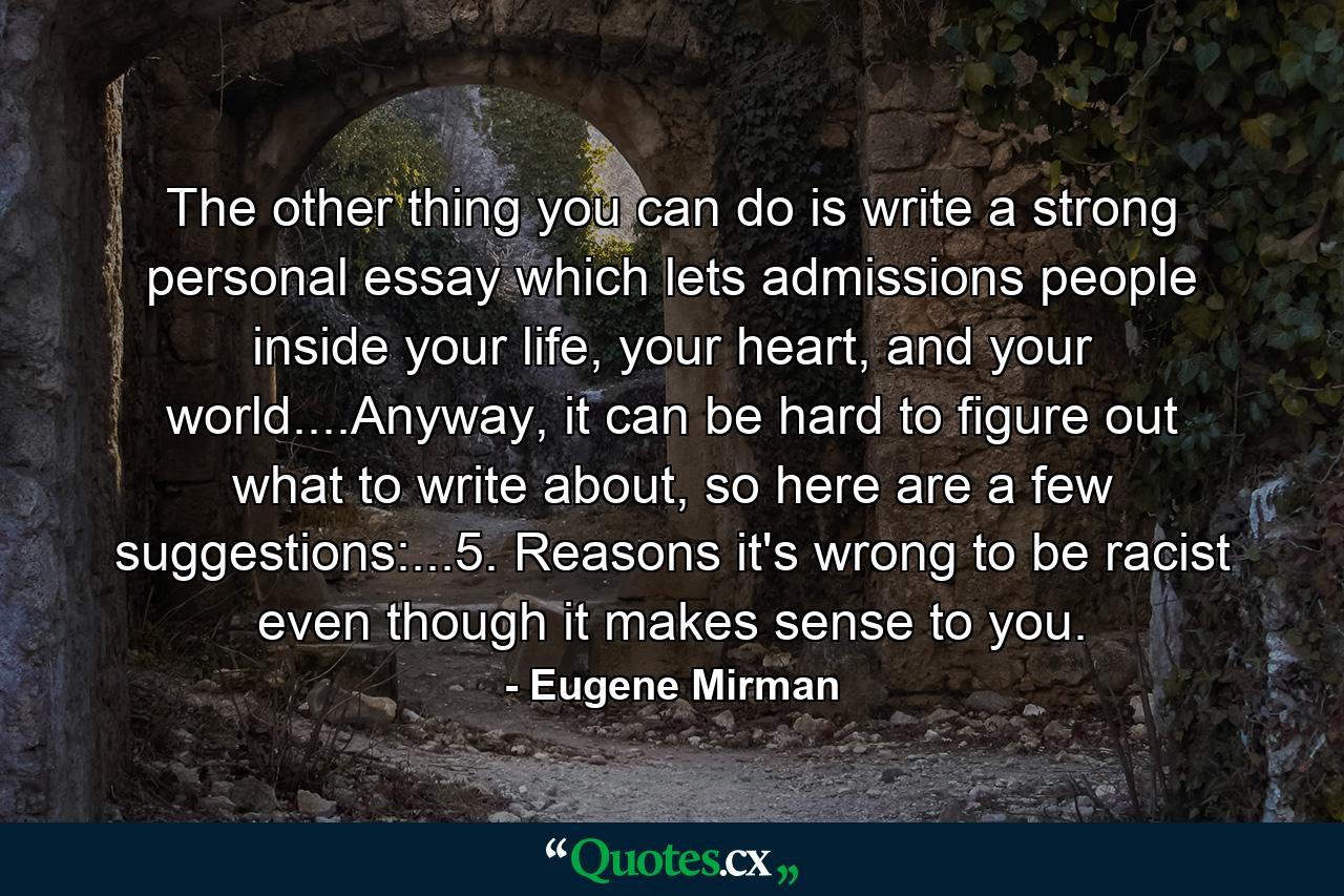 The other thing you can do is write a strong personal essay which lets admissions people inside your life, your heart, and your world....Anyway, it can be hard to figure out what to write about, so here are a few suggestions:...5. Reasons it's wrong to be racist even though it makes sense to you. - Quote by Eugene Mirman