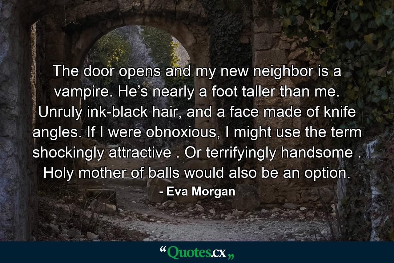 The door opens and my new neighbor is a vampire. He’s nearly a foot taller than me. Unruly ink-black hair, and a face made of knife angles. If I were obnoxious, I might use the term shockingly attractive . Or terrifyingly handsome . Holy mother of balls would also be an option. - Quote by Eva Morgan