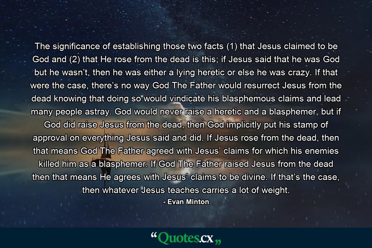 The significance of establishing those two facts (1) that Jesus claimed to be God and (2) that He rose from the dead is this; if Jesus said that he was God but he wasn’t, then he was either a lying heretic or else he was crazy. If that were the case, there’s no way God The Father would resurrect Jesus from the dead knowing that doing so would vindicate his blasphemous claims and lead many people astray. God would never raise a heretic and a blasphemer, but if God did raise Jesus from the dead, then God implicitly put his stamp of approval on everything Jesus said and did. If Jesus rose from the dead, then that means God The Father agreed with Jesus’ claims for which his enemies killed him as a blasphemer. If God The Father raised Jesus from the dead then that means He agrees with Jesus’ claims to be divine. If that’s the case, then whatever Jesus teaches carries a lot of weight. - Quote by Evan Minton