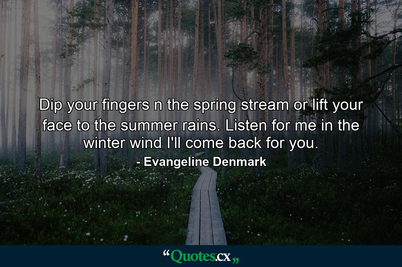 Dip your fingers n the spring stream or lift your face to the summer rains. Listen for me in the winter wind I'll come back for you. - Quote by Evangeline Denmark