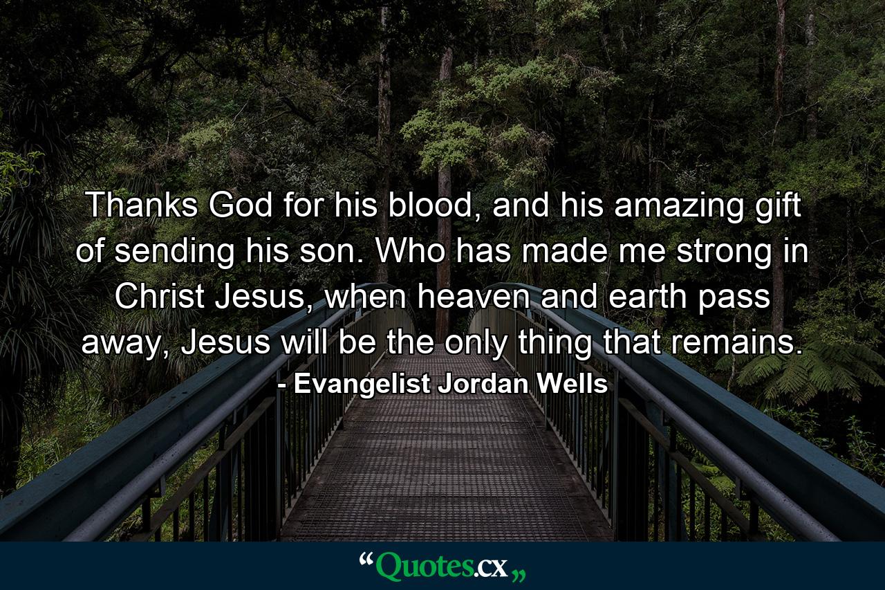 Thanks God for his blood, and his amazing gift of sending his son. Who has made me strong in Christ Jesus, when heaven and earth pass away, Jesus will be the only thing that remains. - Quote by Evangelist Jordan Wells