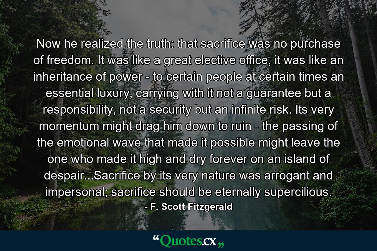 Now he realized the truth: that sacrifice was no purchase of freedom. It was like a great elective office, it was like an inheritance of power - to certain people at certain times an essential luxury, carrying with it not a guarantee but a responsibility, not a security but an infinite risk. Its very momentum might drag him down to ruin - the passing of the emotional wave that made it possible might leave the one who made it high and dry forever on an island of despair...Sacrifice by its very nature was arrogant and impersonal; sacrifice should be eternally supercilious. - Quote by F. Scott Fitzgerald