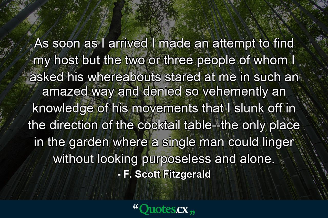 As soon as I arrived I made an attempt to find my host but the two or three people of whom I asked his whereabouts stared at me in such an amazed way and denied so vehemently an knowledge of his movements that I slunk off in the direction of the cocktail table--the only place in the garden where a single man could linger without looking purposeless and alone. - Quote by F. Scott Fitzgerald