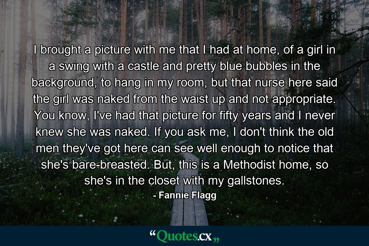 I brought a picture with me that I had at home, of a girl in a swing with a castle and pretty blue bubbles in the background, to hang in my room, but that nurse here said the girl was naked from the waist up and not appropriate. You know, I've had that picture for fifty years and I never knew she was naked. If you ask me, I don't think the old men they've got here can see well enough to notice that she's bare-breasted. But, this is a Methodist home, so she's in the closet with my gallstones. - Quote by Fannie Flagg