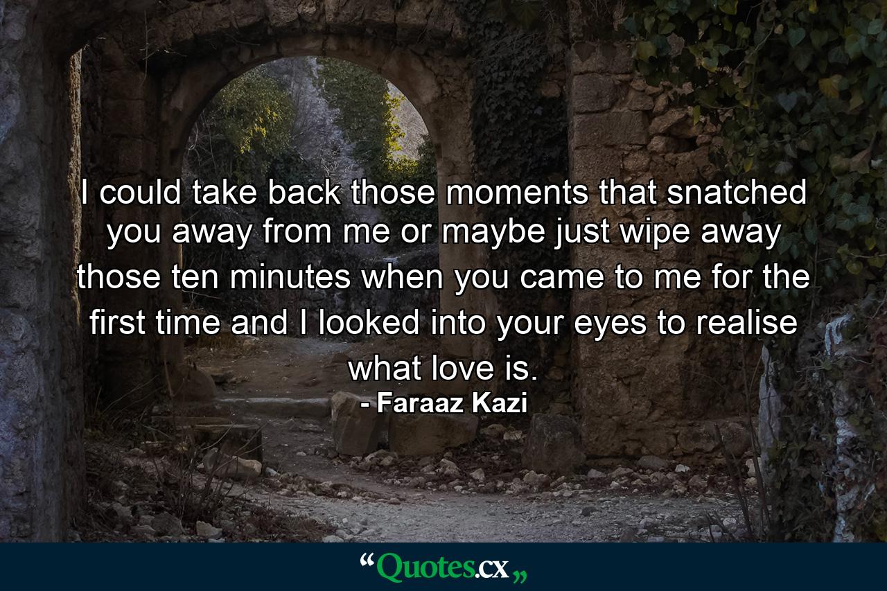 I could take back those moments that snatched you away from me or maybe just wipe away those ten minutes when you came to me for the first time and I looked into your eyes to realise what love is. - Quote by Faraaz Kazi