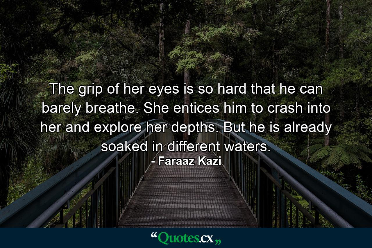 The grip of her eyes is so hard that he can barely breathe. She entices him to crash into her and explore her depths. But he is already soaked in different waters. - Quote by Faraaz Kazi