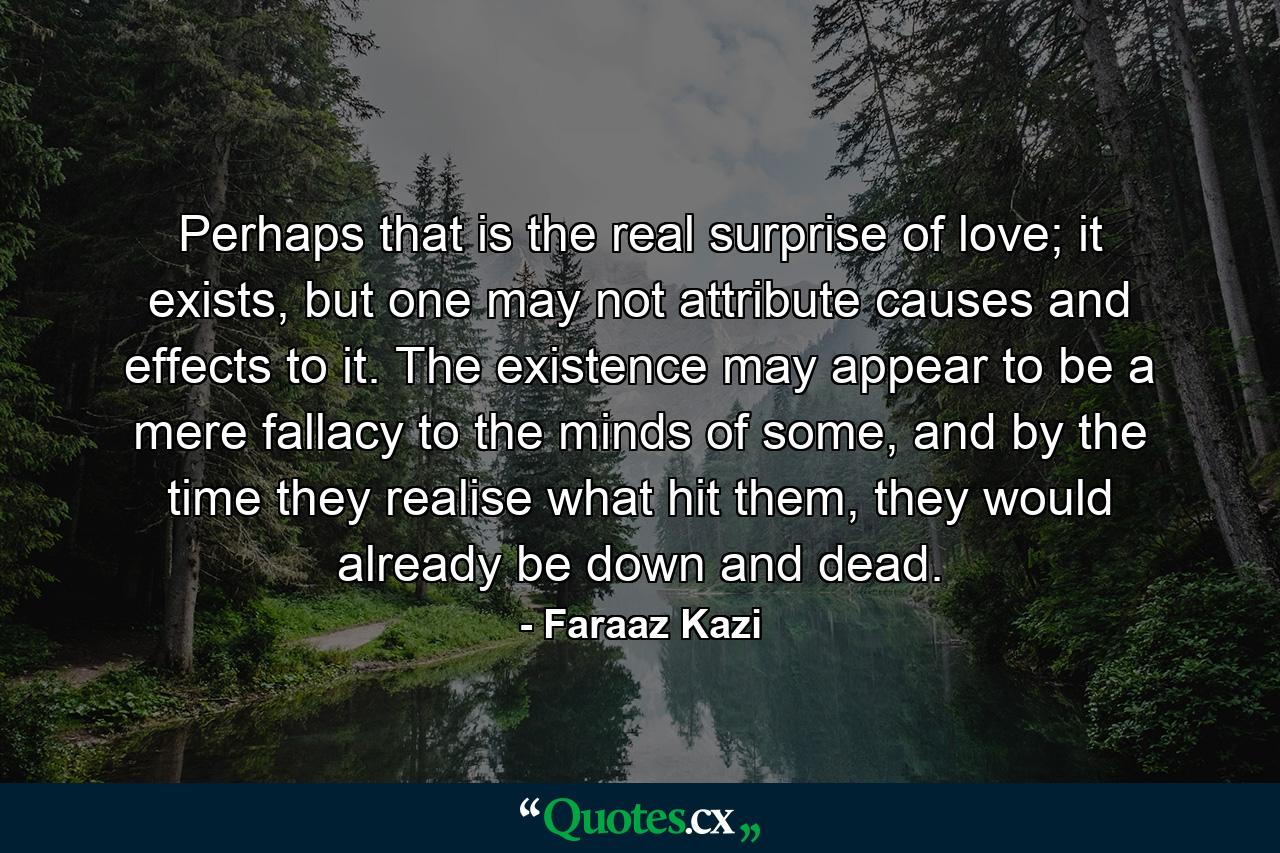 Perhaps that is the real surprise of love; it exists, but one may not attribute causes and effects to it. The existence may appear to be a mere fallacy to the minds of some, and by the time they realise what hit them, they would already be down and dead. - Quote by Faraaz Kazi