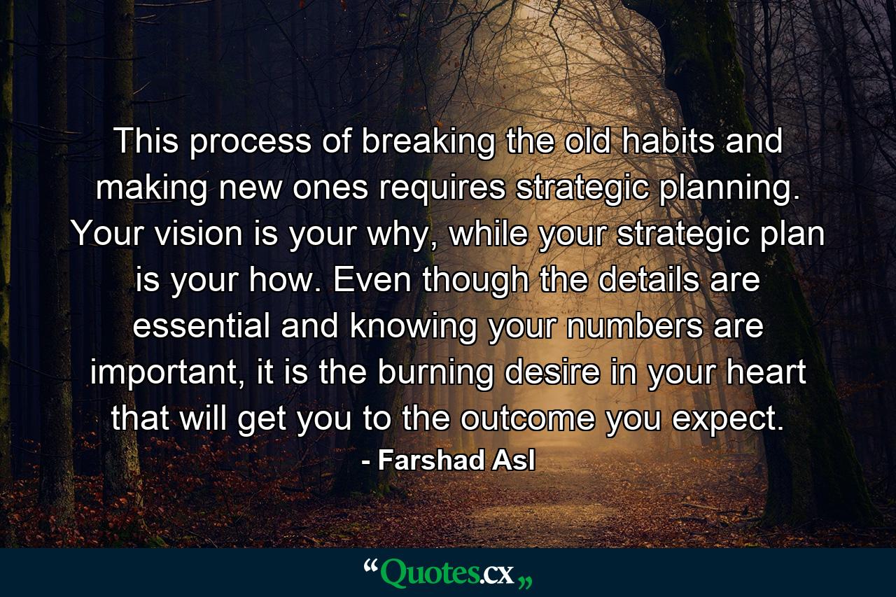 This process of breaking the old habits and making new ones requires strategic planning. Your vision is your why, while your strategic plan is your how. Even though the details are essential and knowing your numbers are important, it is the burning desire in your heart that will get you to the outcome you expect. - Quote by Farshad Asl