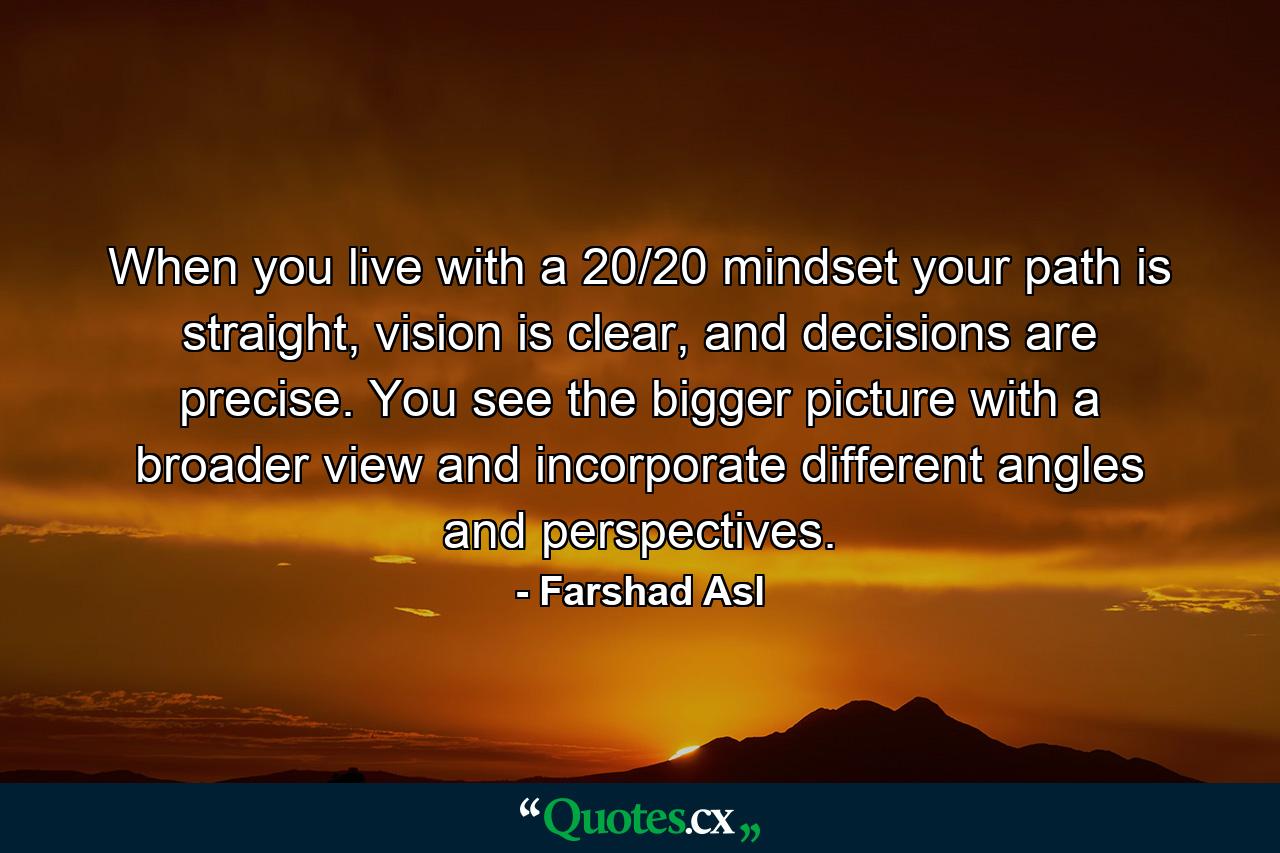 When you live with a 20/20 mindset your path is straight, vision is clear, and decisions are precise. You see the bigger picture with a broader view and incorporate different angles and perspectives. - Quote by Farshad Asl