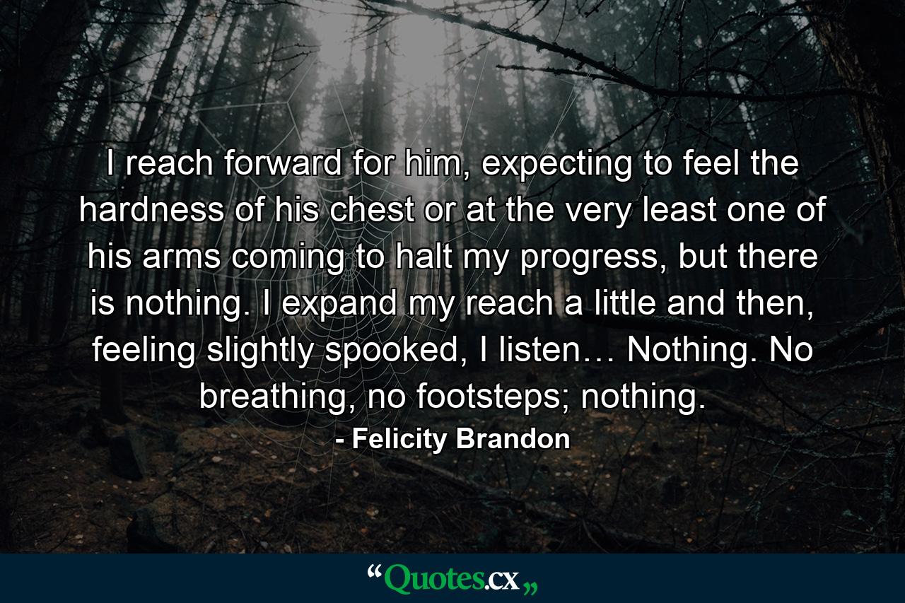 I reach forward for him, expecting to feel the hardness of his chest or at the very least one of his arms coming to halt my progress, but there is nothing. I expand my reach a little and then, feeling slightly spooked, I listen… Nothing. No breathing, no footsteps; nothing. - Quote by Felicity Brandon