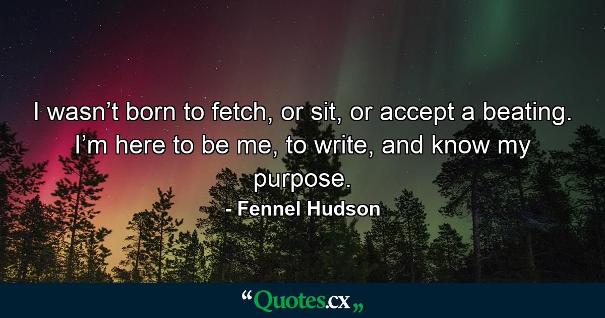 I wasn’t born to fetch, or sit, or accept a beating. I’m here to be me, to write, and know my purpose. - Quote by Fennel Hudson