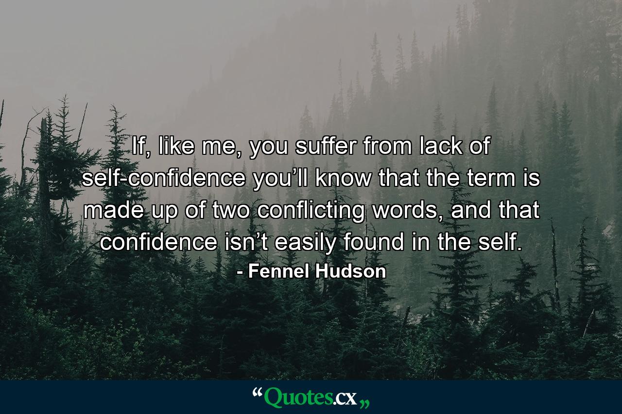 If, like me, you suffer from lack of self-confidence you’ll know that the term is made up of two conflicting words, and that confidence isn’t easily found in the self. - Quote by Fennel Hudson