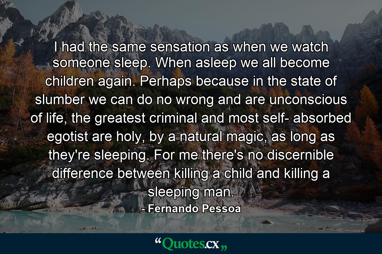 I had the same sensation as when we watch someone sleep. When asleep we all become children again. Perhaps because in the state of slumber we can do no wrong and are unconscious of life, the greatest criminal and most self- absorbed egotist are holy, by a natural magic, as long as they're sleeping. For me there's no discernible difference between killing a child and killing a sleeping man. - Quote by Fernando Pessoa