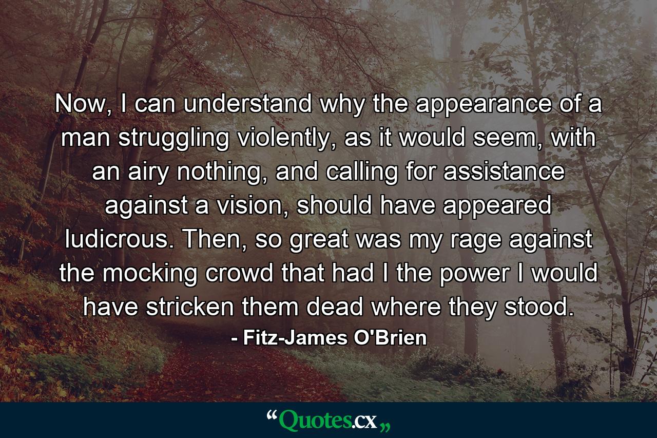 Now, I can understand why the appearance of a man struggling violently, as it would seem, with an airy nothing, and calling for assistance against a vision, should have appeared ludicrous. Then, so great was my rage against the mocking crowd that had I the power I would have stricken them dead where they stood. - Quote by Fitz-James O'Brien