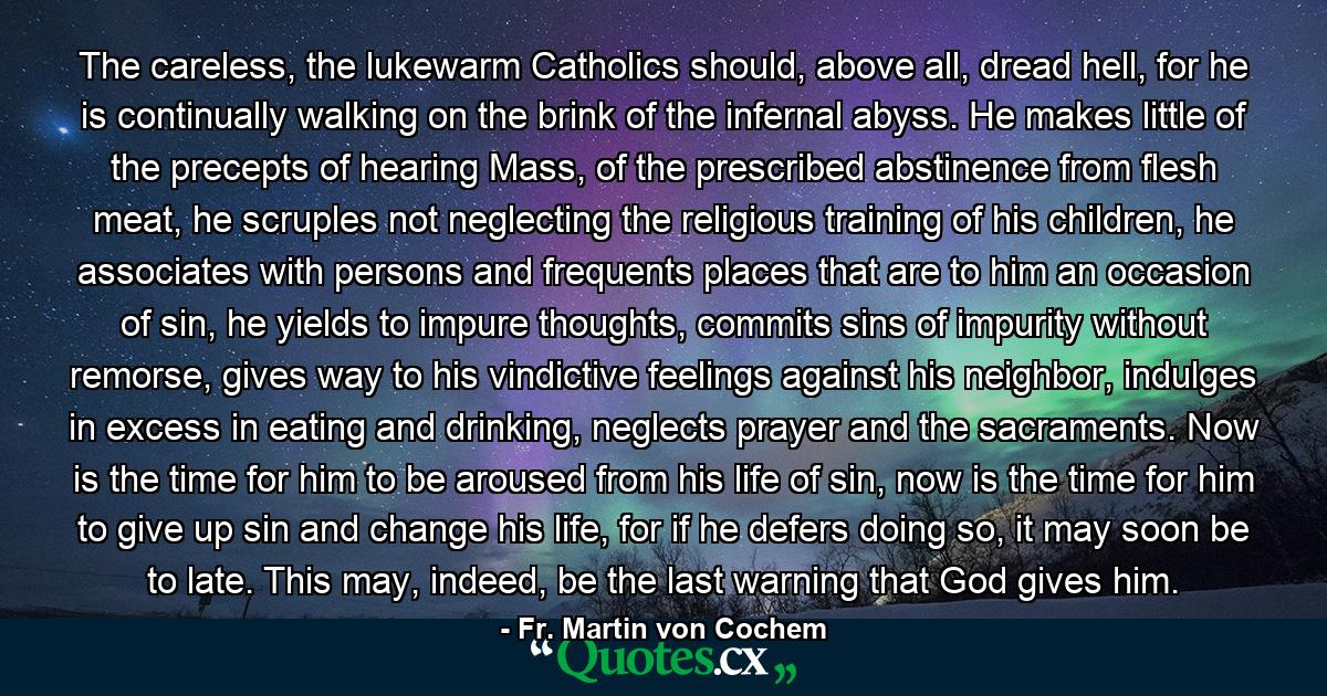 The careless, the lukewarm Catholics should, above all, dread hell, for he is continually walking on the brink of the infernal abyss. He makes little of the precepts of hearing Mass, of the prescribed abstinence from flesh meat, he scruples not neglecting the religious training of his children, he associates with persons and frequents places that are to him an occasion of sin, he yields to impure thoughts, commits sins of impurity without remorse, gives way to his vindictive feelings against his neighbor, indulges in excess in eating and drinking, neglects prayer and the sacraments. Now is the time for him to be aroused from his life of sin, now is the time for him to give up sin and change his life, for if he defers doing so, it may soon be to late. This may, indeed, be the last warning that God gives him. - Quote by Fr. Martin von Cochem