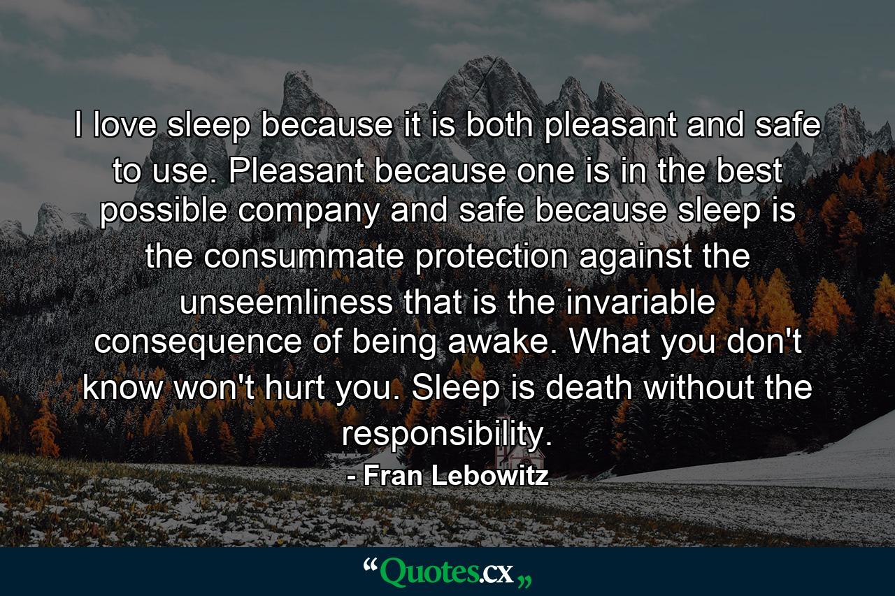 I love sleep because it is both pleasant and safe to use. Pleasant because one is in the best possible company and safe because sleep is the consummate protection against the unseemliness that is the invariable consequence of being awake. What you don't know won't hurt you. Sleep is death without the responsibility. - Quote by Fran Lebowitz