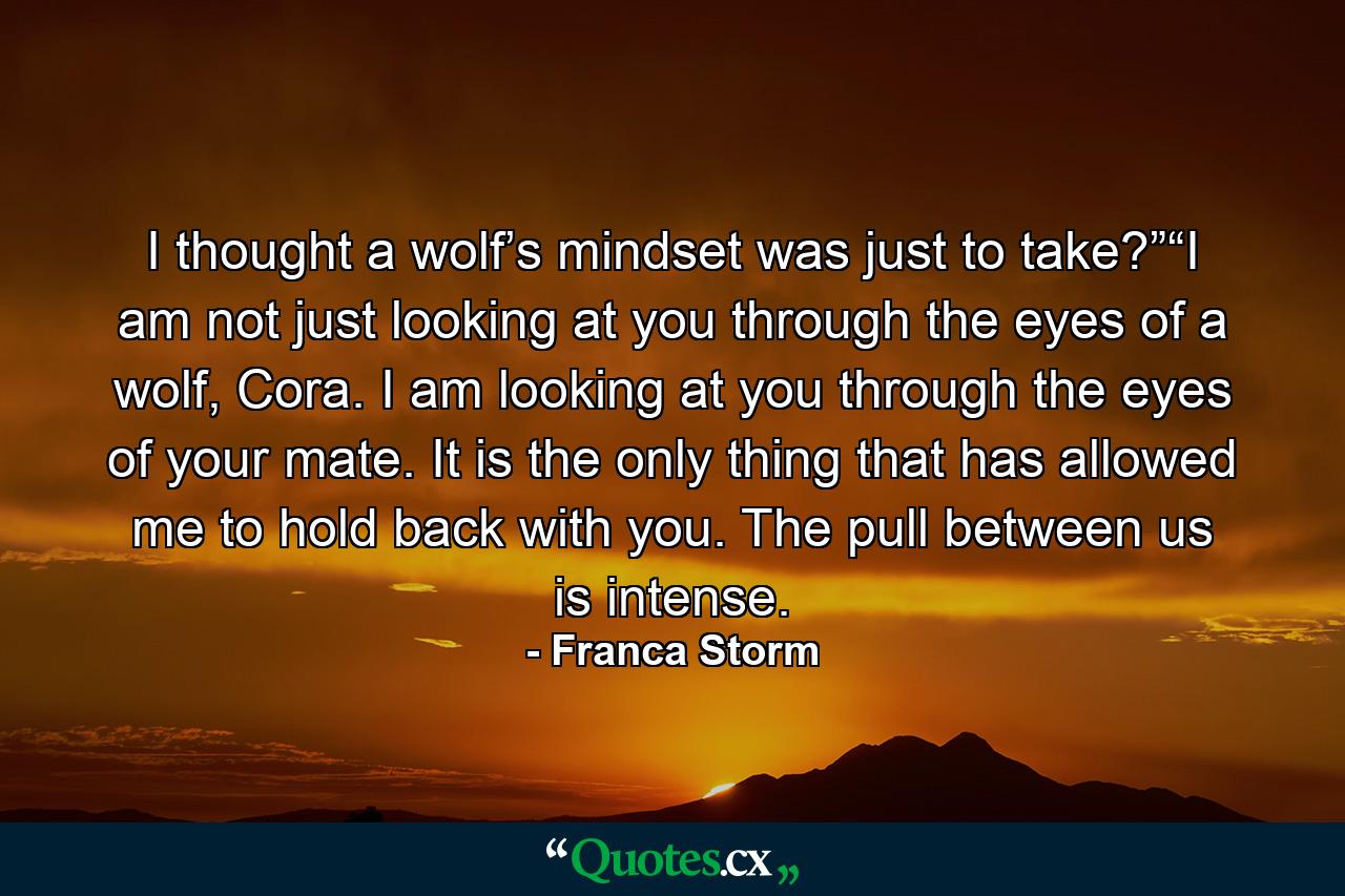 I thought a wolf’s mindset was just to take?”“I am not just looking at you through the eyes of a wolf, Cora. I am looking at you through the eyes of your mate. It is the only thing that has allowed me to hold back with you. The pull between us is intense. - Quote by Franca Storm