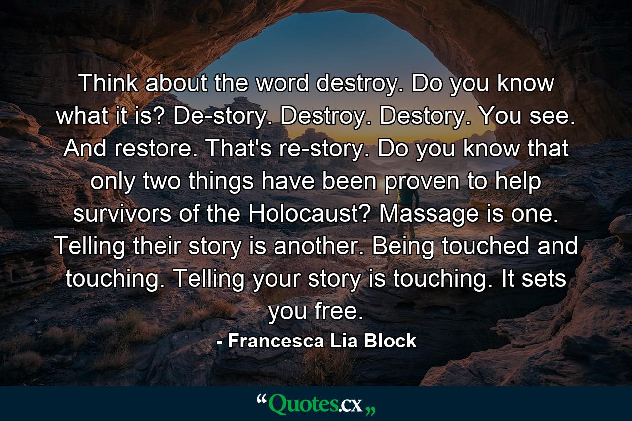 Think about the word destroy. Do you know what it is? De-story. Destroy. Destory. You see. And restore. That's re-story. Do you know that only two things have been proven to help survivors of the Holocaust? Massage is one. Telling their story is another. Being touched and touching. Telling your story is touching. It sets you free. - Quote by Francesca Lia Block