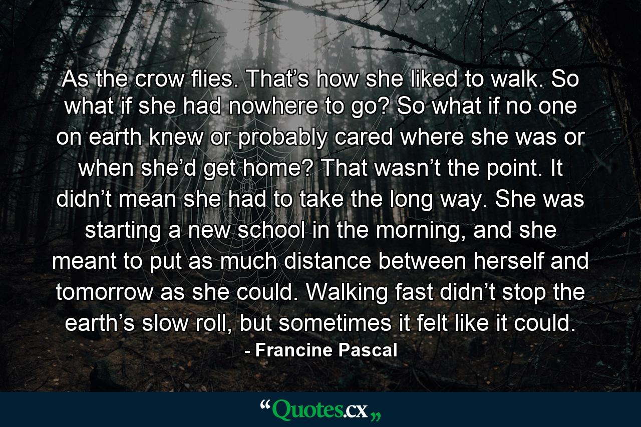 As the crow flies. That’s how she liked to walk. So what if she had nowhere to go? So what if no one on earth knew or probably cared where she was or when she’d get home? That wasn’t the point. It didn’t mean she had to take the long way. She was starting a new school in the morning, and she meant to put as much distance between herself and tomorrow as she could. Walking fast didn’t stop the earth’s slow roll, but sometimes it felt like it could. - Quote by Francine Pascal